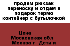  продам рюкзак-переноску и отдам в подарок термо-контейнер с бутылочкой › Цена ­ 1 100 - Московская обл., Москва г. Дети и материнство » Коляски и переноски   
